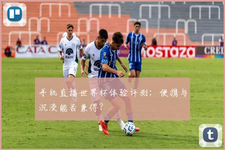 手机直播世界杯体验评测:便携与沉浸能否兼得?