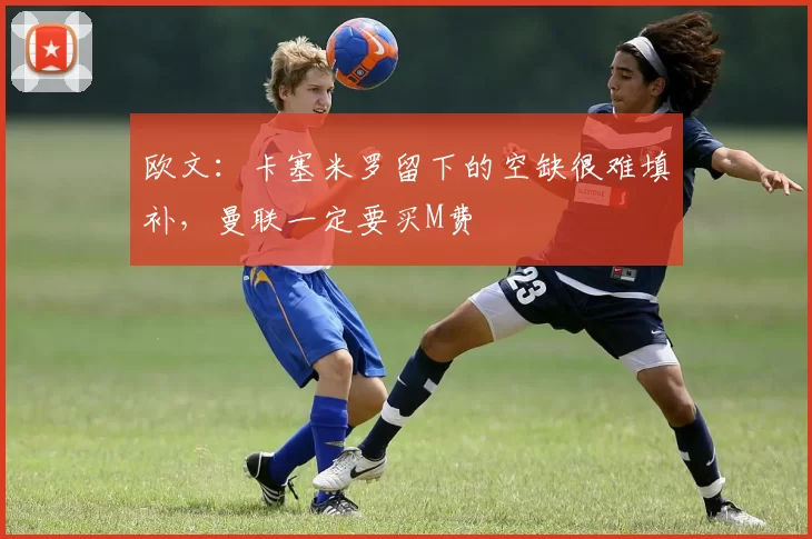欧文:卡塞米罗留下的空缺很难填补,曼联一定要买M费