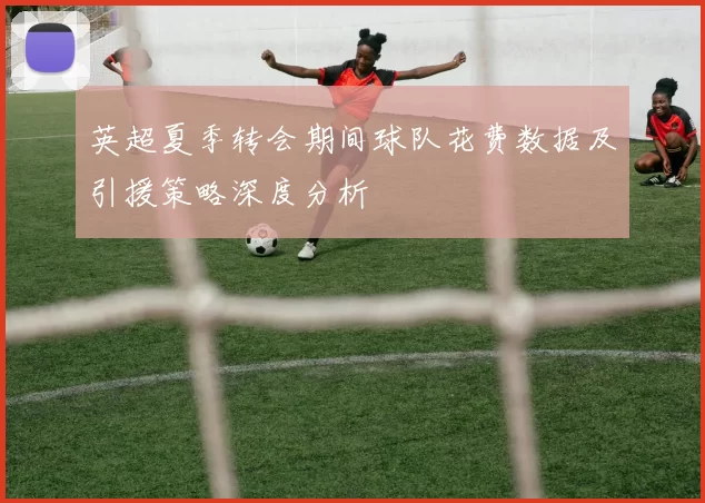 英超夏季转会期间球队花费数据及引援策略深度分析