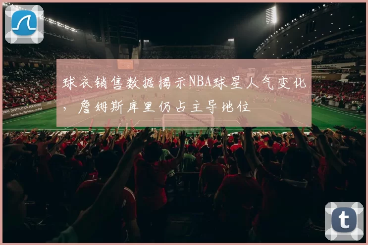 球衣销售数据揭示NBA球星人气变化,詹姆斯库里仍占主导地位