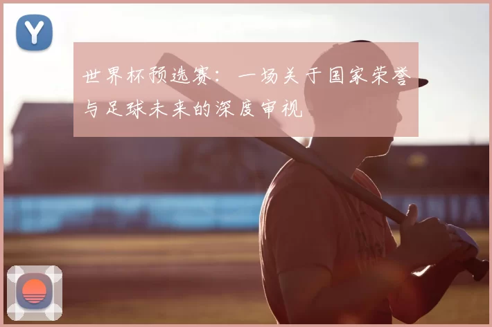 世界杯预选赛:一场关于国家荣誉与足球未来的深度审视