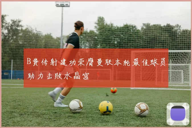 B费传射建功荣膺曼联本轮最佳球员助力击败水晶宫