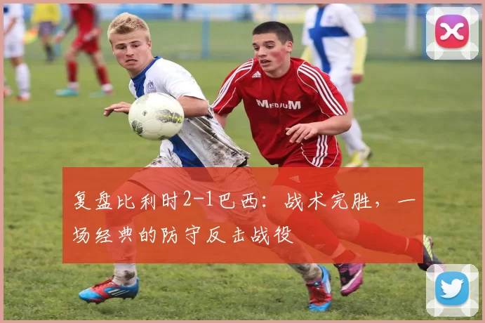 复盘比利时2-1巴西：战术完胜，一场经典的防守反击战役