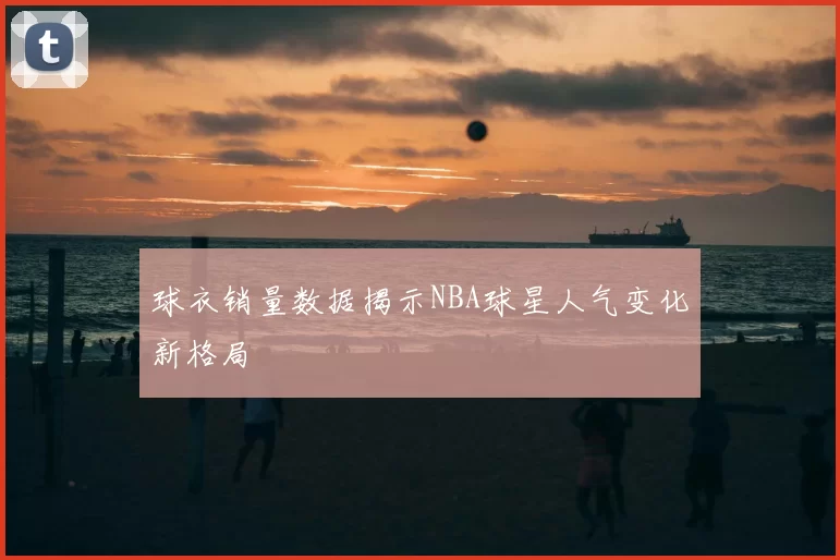 球衣销量数据揭示NBA球星人气变化新格局