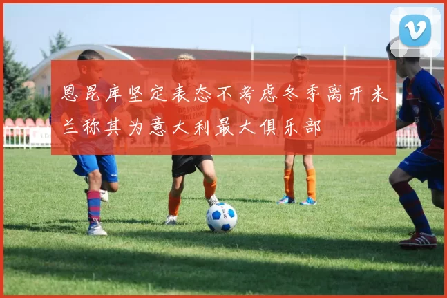 恩昆库坚定表态不考虑冬季离开米兰称其为意大利最大俱乐部