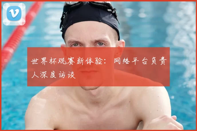 世界杯观赛新体验：网络平台负责人深度访谈