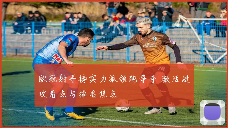 欧冠射手榜实力派领跑争夺 激活进攻看点与排名焦点
