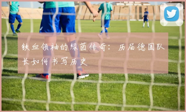 铁血领袖的绿茵传奇:历届德国队长如何书写历史