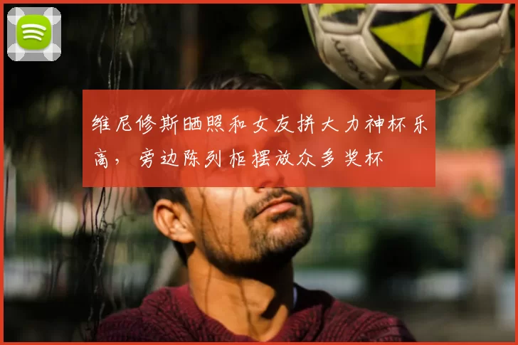 维尼修斯晒照和女友拼大力神杯乐高,旁边陈列柜摆放众多奖杯