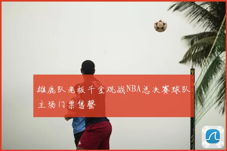雄鹿队老板千金观战NBA总决赛球队主场门票售罄