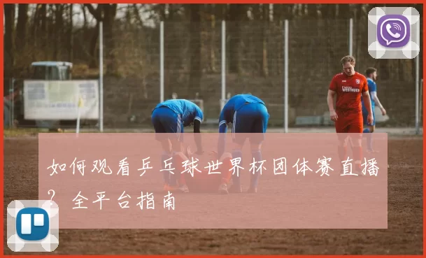 如何观看乒乓球世界杯团体赛直播？全平台指南