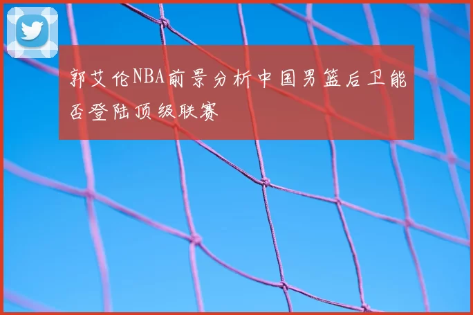郭艾伦NBA前景分析中国男篮后卫能否登陆顶级联赛