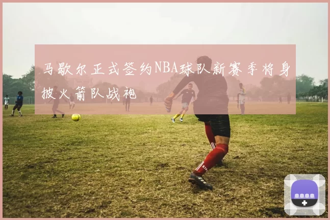 马歇尔正式签约NBA球队新赛季将身披火箭队战袍