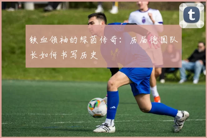 铁血领袖的绿茵传奇:历届德国队长如何书写历史
