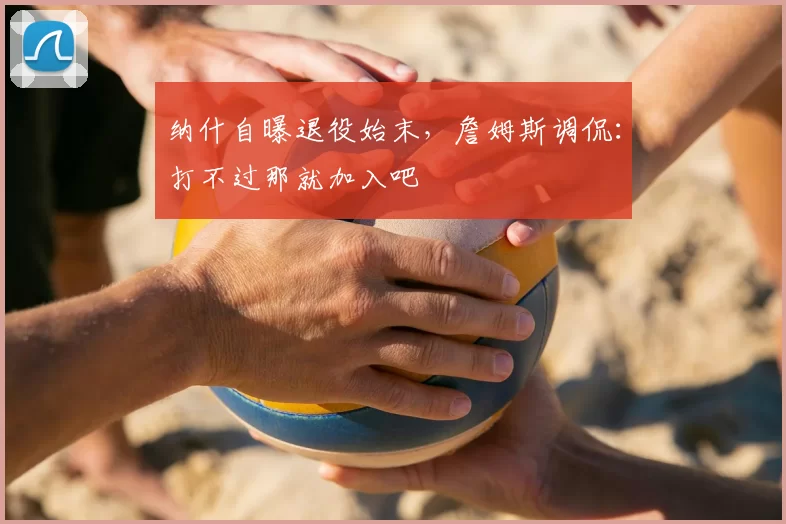纳什自曝退役始末,詹姆斯调侃:打不过那就加入吧