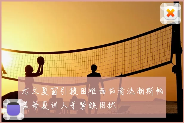 尤文夏窗引援困难面临清洗潮斯帕莱蒂夏训人手紧缺困扰