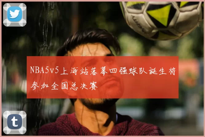 NBA5v5上海站落幕四强球队诞生将参加全国总决赛