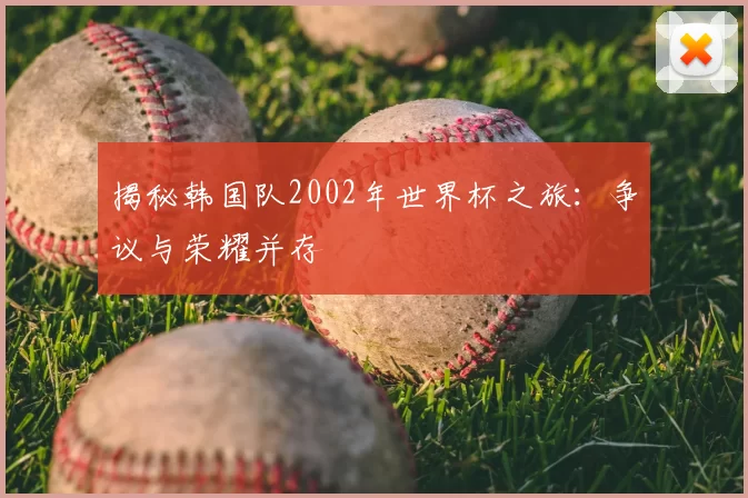 揭秘韩国队2002年世界杯之旅:争议与荣耀并存