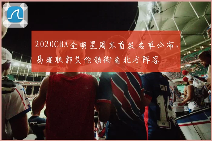 2020CBA全明星周末首发名单公布,易建联郭艾伦领衔南北方阵容