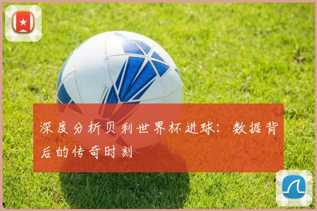 深度分析贝利世界杯进球:数据背后的传奇时刻
