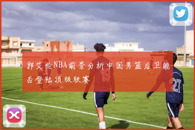 郭艾伦NBA前景分析中国男篮后卫能否登陆顶级联赛