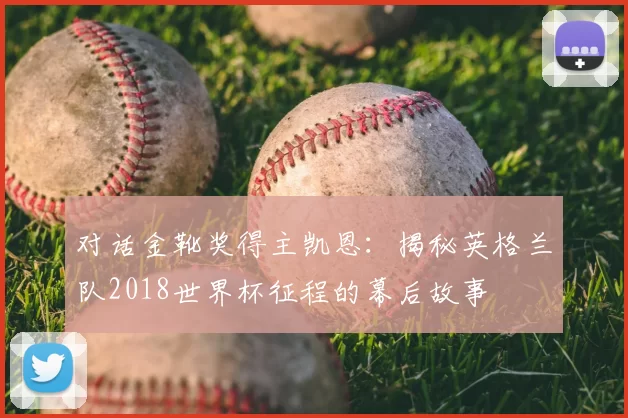 对话金靴奖得主凯恩:揭秘英格兰队2018世界杯征程的幕后故事