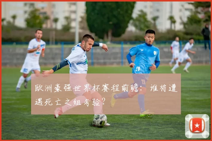 欧洲豪强世界杯赛程前瞻:谁将遭遇死亡之组考验?
