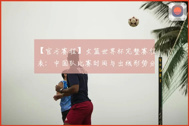 【官方赛程】女篮世界杯完整赛程表:中国队比赛时间与出线形势分析