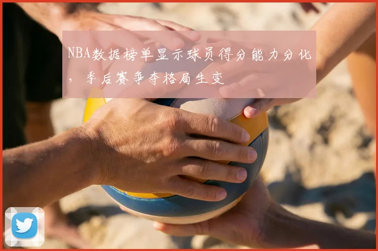 NBA数据榜单显示球员得分能力分化,季后赛争夺格局生变