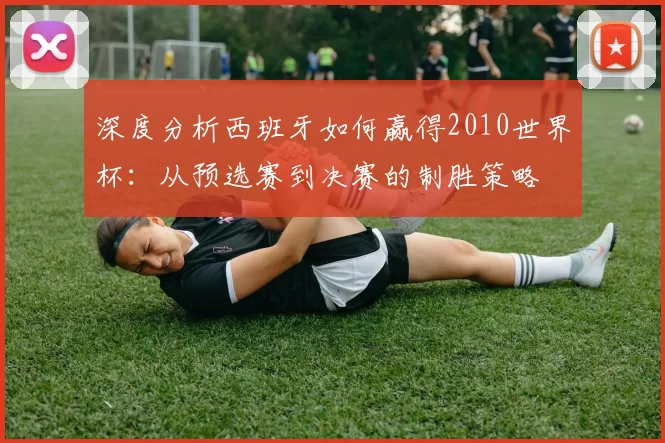 深度分析西班牙如何赢得2010世界杯：从预选赛到决赛的制胜策略