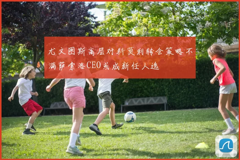 尤文图斯高层对科莫利转会策略不满萨索洛CEO或成新任人选