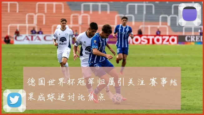 德国世界杯冠军归属引关注 赛事结果成球迷讨论焦点