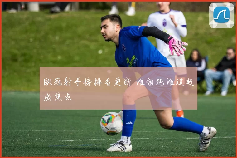 欧冠射手榜排名更新 谁领跑谁追赶成焦点